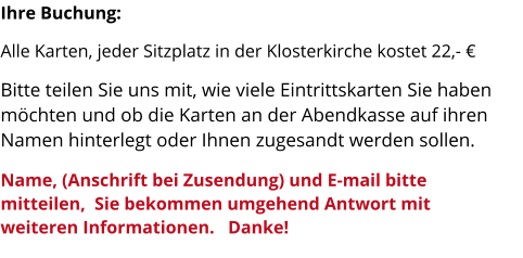 Ihre Buchung: Alle Karten, jeder Sitzplatz in der Klosterkirche kostet 22,- € Bitte teilen Sie uns mit, wie viele Eintrittskarten Sie haben möchten und ob die Karten an der Abendkasse auf ihren Namen hinterlegt oder Ihnen zugesandt werden sollen.           Name, (Anschrift bei Zusendung) und E-mail bitte mitteilen,  Sie bekommen umgehend Antwort mit weiteren Informationen.   Danke!